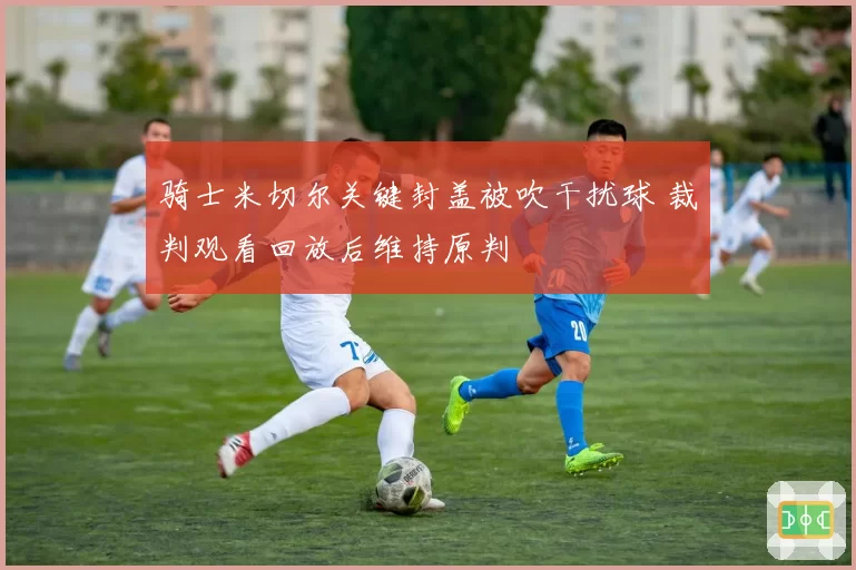 骑士米切尔关键封盖被吹干扰球 裁判观看回放后维持原判