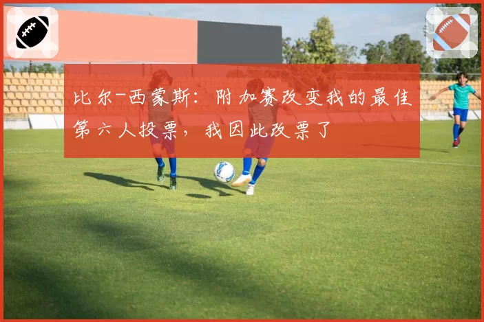 比尔-西蒙斯：附加赛改变我的最佳第六人投票，我因此改票了