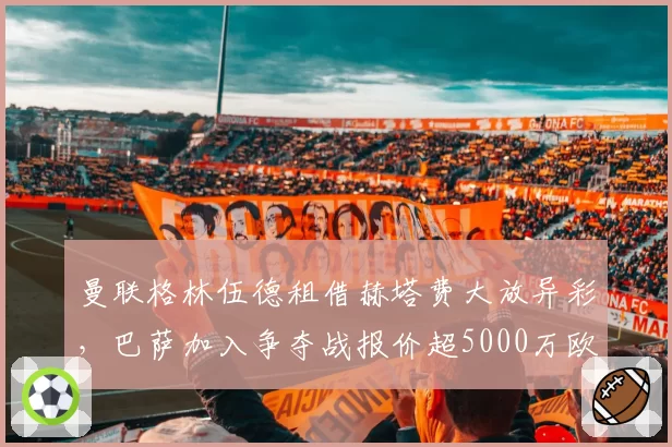 曼联格林伍德租借赫塔费大放异彩,巴萨加入争夺战报价超5000万欧