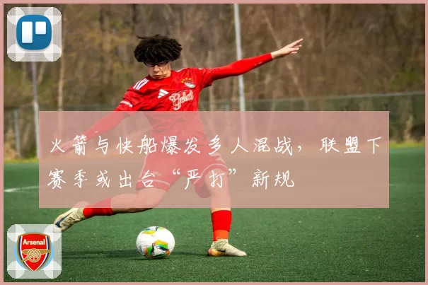 火箭与快船爆发多人混战,联盟下赛季或出台“严打”新规