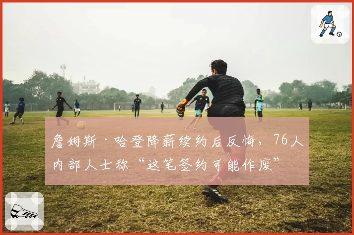 詹姆斯·哈登降薪续约后反悔，76人内部人士称“这笔签约可能作废”