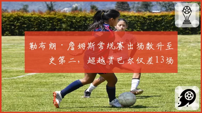 勒布朗·詹姆斯常规赛出场数升至历史第二，超越贾巴尔仅差13场