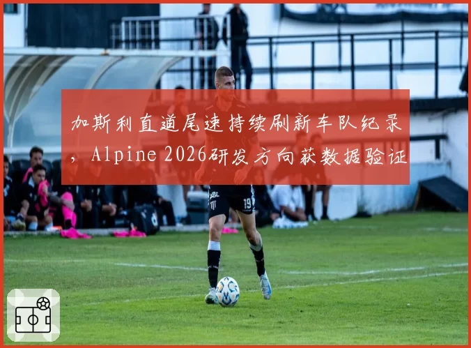 加斯利直道尾速持续刷新车队纪录,Alpine 2026研发方向获数据验证
