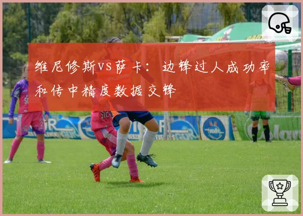 维尼修斯vs萨卡：边锋过人成功率和传中精度数据交锋