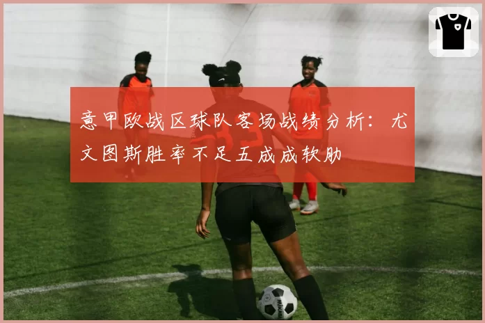 意甲欧战区球队客场战绩分析：尤文图斯胜率不足五成成软肋