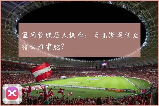 篮网管理层大换血，马克斯离任后将由谁掌舵？