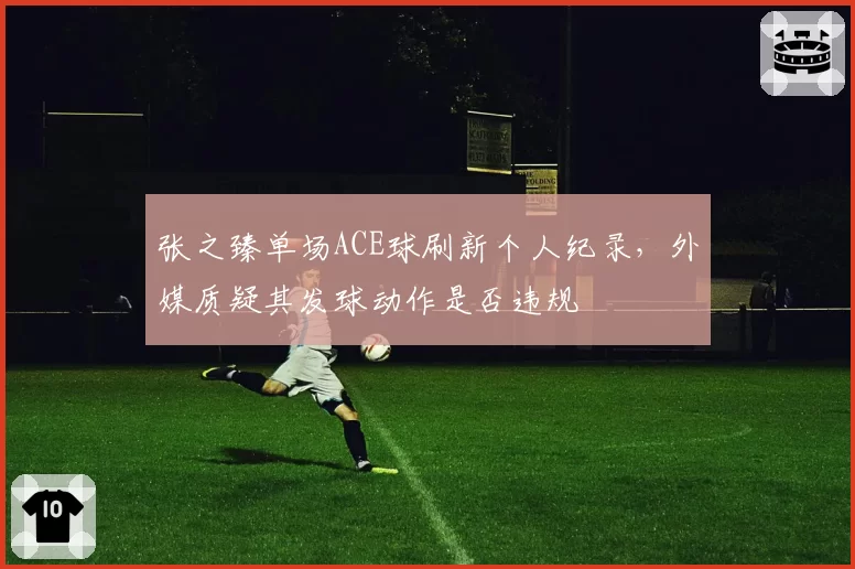 张之臻单场ACE球刷新个人纪录,外媒质疑其发球动作是否违规
