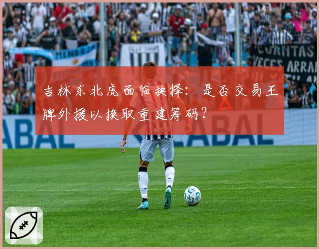 吉林东北虎面临抉择:是否交易王牌外援以换取重建筹码?