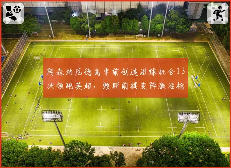 阿森纳厄德高季前创造进球机会13次领跑英超,赖斯前提变阵激活枪手双核驱动