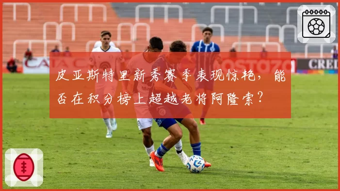 皮亚斯特里新秀赛季表现惊艳,能否在积分榜上超越老将阿隆索?