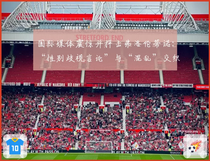 国际媒体震惊并抨击弗洛伦蒂诺：“性别歧视言论”与“混乱”交织的“超现实闹剧”