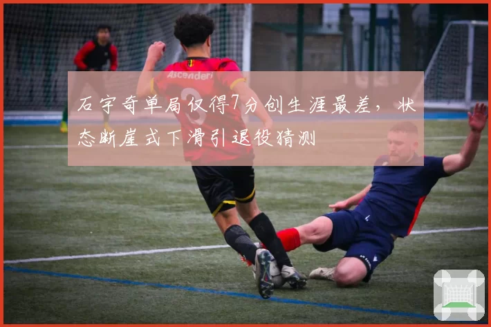 石宇奇单局仅得7分创生涯最差，状态断崖式下滑引退役猜测