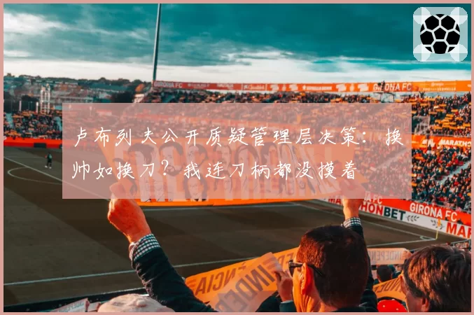 卢布列夫公开质疑管理层决策：换帅如换刀？我连刀柄都没摸着