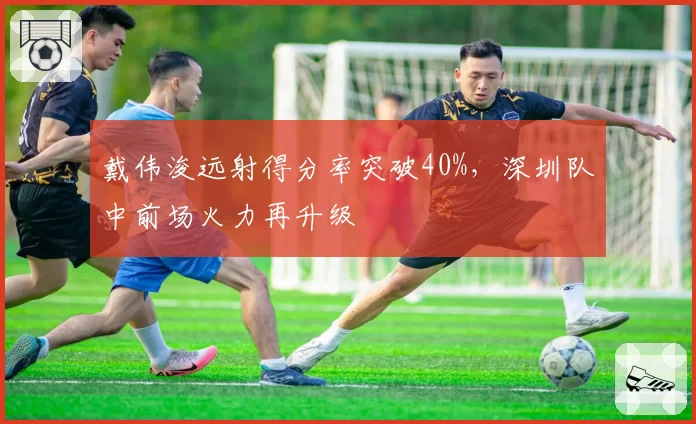 戴伟浚远射得分率突破40%，深圳队中前场火力再升级