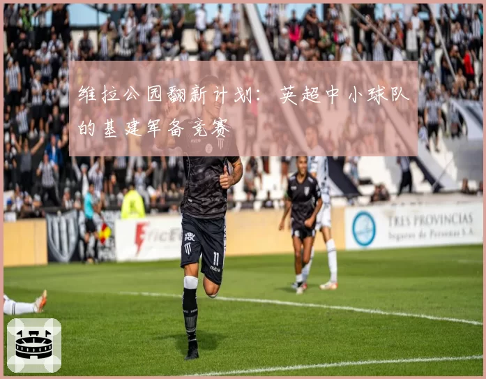 维拉公园翻新计划：英超中小球队的基建军备竞赛