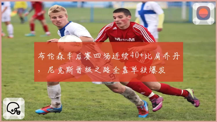 布伦森季后赛四场连续40+比肩乔丹,尼克斯晋级之路全靠单核爆发