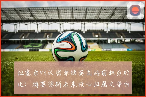 拉塞尔vs汉密尔顿英国站前积分对比:梅赛德斯未来核心归属之争白热化