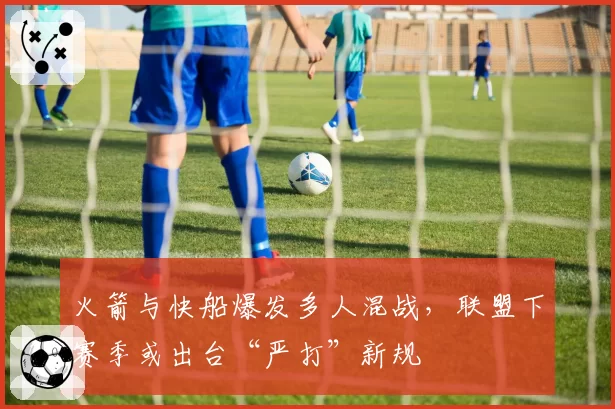 火箭与快船爆发多人混战,联盟下赛季或出台“严打”新规