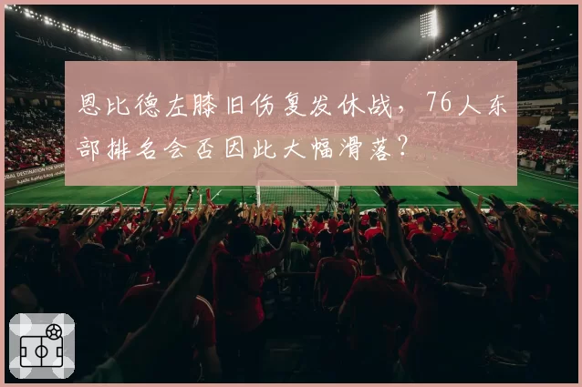 恩比德左膝旧伤复发休战，76人东部排名会否因此大幅滑落？
