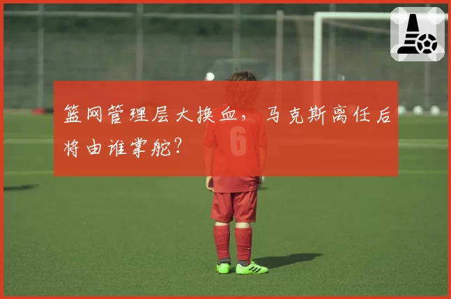 篮网管理层大换血，马克斯离任后将由谁掌舵？