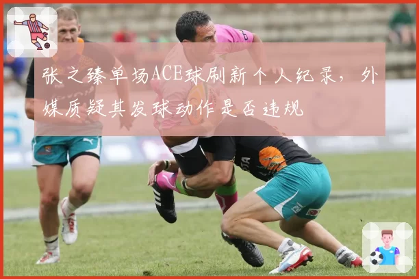 张之臻单场ACE球刷新个人纪录,外媒质疑其发球动作是否违规