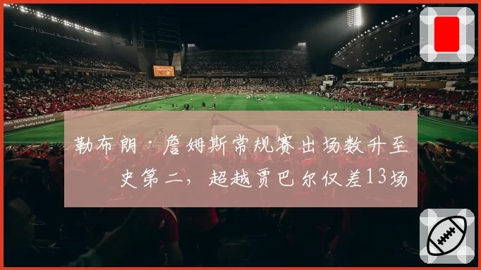 勒布朗·詹姆斯常规赛出场数升至历史第二,超越贾巴尔仅差13场