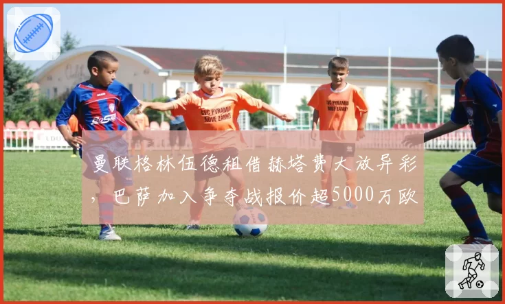 曼联格林伍德租借赫塔费大放异彩，巴萨加入争夺战报价超5000万欧