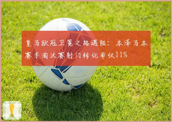 皇马欧冠卫冕之路遇阻:本泽马本赛季淘汰赛射门转化率仅11%