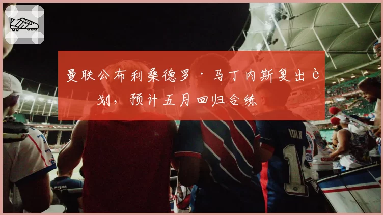 曼联公布利桑德罗·马丁内斯复出计划，预计五月回归合练