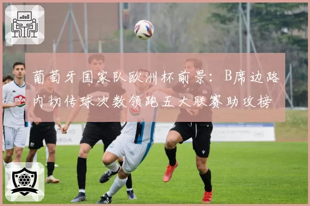 葡萄牙国家队欧洲杯前景：B席边路内切传球次数领跑五大联赛助攻榜