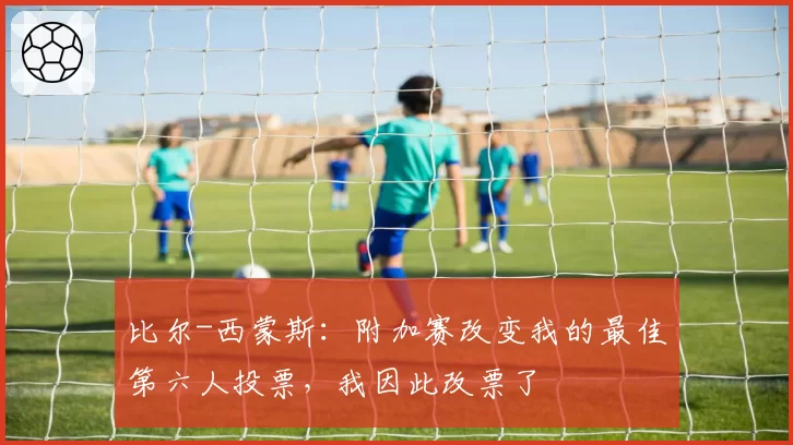 比尔-西蒙斯：附加赛改变我的最佳第六人投票，我因此改票了