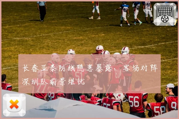 长春亚泰防线隐患暴露,客场对阵深圳队前景堪忧